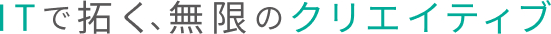 ITで拓く、無限のクリエイティブ